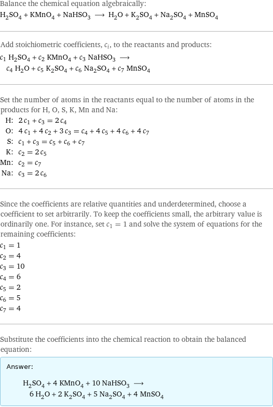 Balance the chemical equation algebraically: H_2SO_4 + KMnO_4 + NaHSO_3 ⟶ H_2O + K_2SO_4 + Na_2SO_4 + MnSO_4 Add stoichiometric coefficients, c_i, to the reactants and products: c_1 H_2SO_4 + c_2 KMnO_4 + c_3 NaHSO_3 ⟶ c_4 H_2O + c_5 K_2SO_4 + c_6 Na_2SO_4 + c_7 MnSO_4 Set the number of atoms in the reactants equal to the number of atoms in the products for H, O, S, K, Mn and Na: H: | 2 c_1 + c_3 = 2 c_4 O: | 4 c_1 + 4 c_2 + 3 c_3 = c_4 + 4 c_5 + 4 c_6 + 4 c_7 S: | c_1 + c_3 = c_5 + c_6 + c_7 K: | c_2 = 2 c_5 Mn: | c_2 = c_7 Na: | c_3 = 2 c_6 Since the coefficients are relative quantities and underdetermined, choose a coefficient to set arbitrarily. To keep the coefficients small, the arbitrary value is ordinarily one. For instance, set c_1 = 1 and solve the system of equations for the remaining coefficients: c_1 = 1 c_2 = 4 c_3 = 10 c_4 = 6 c_5 = 2 c_6 = 5 c_7 = 4 Substitute the coefficients into the chemical reaction to obtain the balanced equation: Answer: |   | H_2SO_4 + 4 KMnO_4 + 10 NaHSO_3 ⟶ 6 H_2O + 2 K_2SO_4 + 5 Na_2SO_4 + 4 MnSO_4