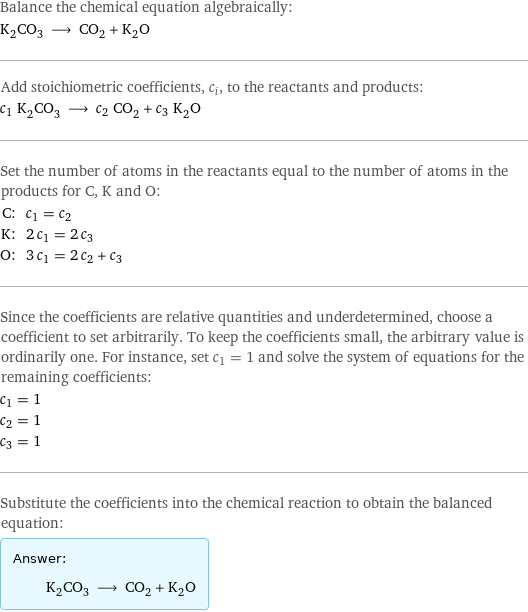 Balance the chemical equation algebraically: K_2CO_3 ⟶ CO_2 + K_2O Add stoichiometric coefficients, c_i, to the reactants and products: c_1 K_2CO_3 ⟶ c_2 CO_2 + c_3 K_2O Set the number of atoms in the reactants equal to the number of atoms in the products for C, K and O: C: | c_1 = c_2 K: | 2 c_1 = 2 c_3 O: | 3 c_1 = 2 c_2 + c_3 Since the coefficients are relative quantities and underdetermined, choose a coefficient to set arbitrarily. To keep the coefficients small, the arbitrary value is ordinarily one. For instance, set c_1 = 1 and solve the system of equations for the remaining coefficients: c_1 = 1 c_2 = 1 c_3 = 1 Substitute the coefficients into the chemical reaction to obtain the balanced equation: Answer: |   | K_2CO_3 ⟶ CO_2 + K_2O