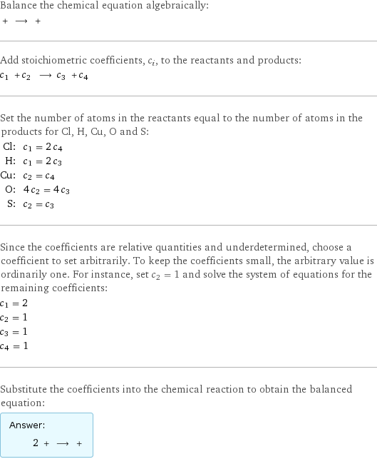 Balance the chemical equation algebraically:  + ⟶ +  Add stoichiometric coefficients, c_i, to the reactants and products: c_1 + c_2 ⟶ c_3 + c_4  Set the number of atoms in the reactants equal to the number of atoms in the products for Cl, H, Cu, O and S: Cl: | c_1 = 2 c_4 H: | c_1 = 2 c_3 Cu: | c_2 = c_4 O: | 4 c_2 = 4 c_3 S: | c_2 = c_3 Since the coefficients are relative quantities and underdetermined, choose a coefficient to set arbitrarily. To keep the coefficients small, the arbitrary value is ordinarily one. For instance, set c_2 = 1 and solve the system of equations for the remaining coefficients: c_1 = 2 c_2 = 1 c_3 = 1 c_4 = 1 Substitute the coefficients into the chemical reaction to obtain the balanced equation: Answer: |   | 2 + ⟶ + 