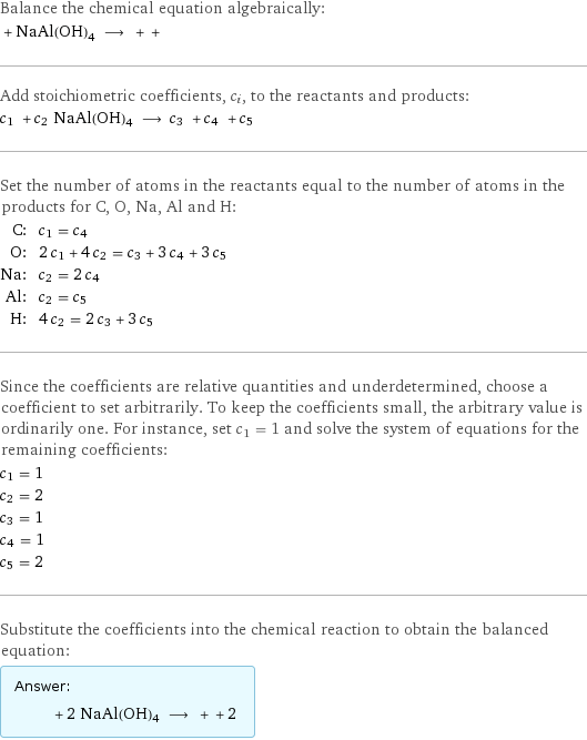 Balance the chemical equation algebraically:  + NaAl(OH)4 ⟶ + +  Add stoichiometric coefficients, c_i, to the reactants and products: c_1 + c_2 NaAl(OH)4 ⟶ c_3 + c_4 + c_5  Set the number of atoms in the reactants equal to the number of atoms in the products for C, O, Na, Al and H: C: | c_1 = c_4 O: | 2 c_1 + 4 c_2 = c_3 + 3 c_4 + 3 c_5 Na: | c_2 = 2 c_4 Al: | c_2 = c_5 H: | 4 c_2 = 2 c_3 + 3 c_5 Since the coefficients are relative quantities and underdetermined, choose a coefficient to set arbitrarily. To keep the coefficients small, the arbitrary value is ordinarily one. For instance, set c_1 = 1 and solve the system of equations for the remaining coefficients: c_1 = 1 c_2 = 2 c_3 = 1 c_4 = 1 c_5 = 2 Substitute the coefficients into the chemical reaction to obtain the balanced equation: Answer: |   | + 2 NaAl(OH)4 ⟶ + + 2 