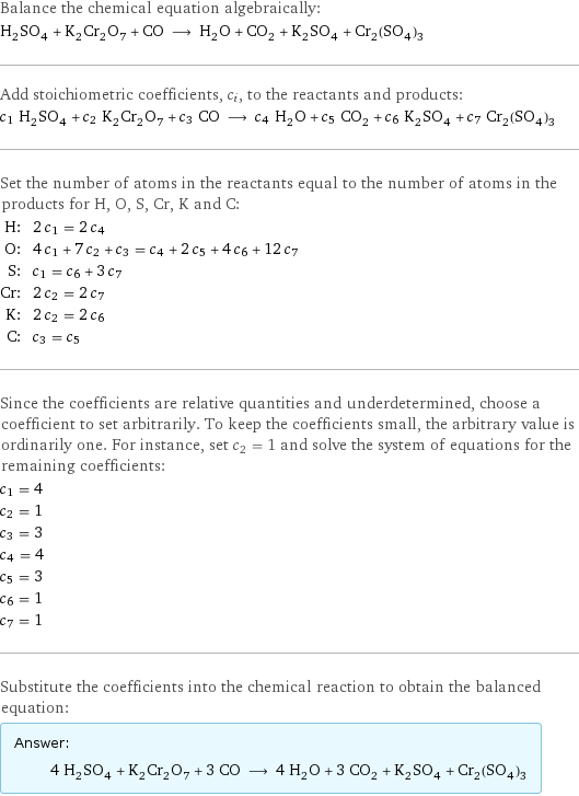 Balance the chemical equation algebraically: H_2SO_4 + K_2Cr_2O_7 + CO ⟶ H_2O + CO_2 + K_2SO_4 + Cr_2(SO_4)_3 Add stoichiometric coefficients, c_i, to the reactants and products: c_1 H_2SO_4 + c_2 K_2Cr_2O_7 + c_3 CO ⟶ c_4 H_2O + c_5 CO_2 + c_6 K_2SO_4 + c_7 Cr_2(SO_4)_3 Set the number of atoms in the reactants equal to the number of atoms in the products for H, O, S, Cr, K and C: H: | 2 c_1 = 2 c_4 O: | 4 c_1 + 7 c_2 + c_3 = c_4 + 2 c_5 + 4 c_6 + 12 c_7 S: | c_1 = c_6 + 3 c_7 Cr: | 2 c_2 = 2 c_7 K: | 2 c_2 = 2 c_6 C: | c_3 = c_5 Since the coefficients are relative quantities and underdetermined, choose a coefficient to set arbitrarily. To keep the coefficients small, the arbitrary value is ordinarily one. For instance, set c_2 = 1 and solve the system of equations for the remaining coefficients: c_1 = 4 c_2 = 1 c_3 = 3 c_4 = 4 c_5 = 3 c_6 = 1 c_7 = 1 Substitute the coefficients into the chemical reaction to obtain the balanced equation: Answer: |   | 4 H_2SO_4 + K_2Cr_2O_7 + 3 CO ⟶ 4 H_2O + 3 CO_2 + K_2SO_4 + Cr_2(SO_4)_3