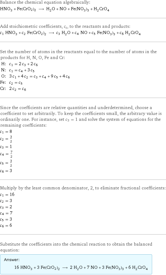 Balance the chemical equation algebraically: HNO_3 + Fe(CrO2)2 ⟶ H_2O + NO + Fe(NO_3)_3 + H_2CrO_4 Add stoichiometric coefficients, c_i, to the reactants and products: c_1 HNO_3 + c_2 Fe(CrO2)2 ⟶ c_3 H_2O + c_4 NO + c_5 Fe(NO_3)_3 + c_6 H_2CrO_4 Set the number of atoms in the reactants equal to the number of atoms in the products for H, N, O, Fe and Cr: H: | c_1 = 2 c_3 + 2 c_6 N: | c_1 = c_4 + 3 c_5 O: | 3 c_1 + 4 c_2 = c_3 + c_4 + 9 c_5 + 4 c_6 Fe: | c_2 = c_5 Cr: | 2 c_2 = c_6 Since the coefficients are relative quantities and underdetermined, choose a coefficient to set arbitrarily. To keep the coefficients small, the arbitrary value is ordinarily one. For instance, set c_3 = 1 and solve the system of equations for the remaining coefficients: c_1 = 8 c_2 = 3/2 c_3 = 1 c_4 = 7/2 c_5 = 3/2 c_6 = 3 Multiply by the least common denominator, 2, to eliminate fractional coefficients: c_1 = 16 c_2 = 3 c_3 = 2 c_4 = 7 c_5 = 3 c_6 = 6 Substitute the coefficients into the chemical reaction to obtain the balanced equation: Answer: |   | 16 HNO_3 + 3 Fe(CrO2)2 ⟶ 2 H_2O + 7 NO + 3 Fe(NO_3)_3 + 6 H_2CrO_4