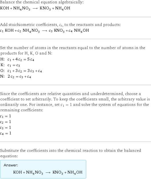 Balance the chemical equation algebraically: KOH + NH_4NO_3 ⟶ KNO_3 + NH_4OH Add stoichiometric coefficients, c_i, to the reactants and products: c_1 KOH + c_2 NH_4NO_3 ⟶ c_3 KNO_3 + c_4 NH_4OH Set the number of atoms in the reactants equal to the number of atoms in the products for H, K, O and N: H: | c_1 + 4 c_2 = 5 c_4 K: | c_1 = c_3 O: | c_1 + 3 c_2 = 3 c_3 + c_4 N: | 2 c_2 = c_3 + c_4 Since the coefficients are relative quantities and underdetermined, choose a coefficient to set arbitrarily. To keep the coefficients small, the arbitrary value is ordinarily one. For instance, set c_1 = 1 and solve the system of equations for the remaining coefficients: c_1 = 1 c_2 = 1 c_3 = 1 c_4 = 1 Substitute the coefficients into the chemical reaction to obtain the balanced equation: Answer: |   | KOH + NH_4NO_3 ⟶ KNO_3 + NH_4OH