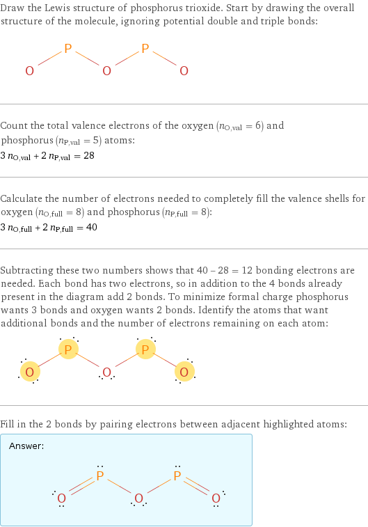 Draw the Lewis structure of phosphorus trioxide. Start by drawing the overall structure of the molecule, ignoring potential double and triple bonds:  Count the total valence electrons of the oxygen (n_O, val = 6) and phosphorus (n_P, val = 5) atoms: 3 n_O, val + 2 n_P, val = 28 Calculate the number of electrons needed to completely fill the valence shells for oxygen (n_O, full = 8) and phosphorus (n_P, full = 8): 3 n_O, full + 2 n_P, full = 40 Subtracting these two numbers shows that 40 - 28 = 12 bonding electrons are needed. Each bond has two electrons, so in addition to the 4 bonds already present in the diagram add 2 bonds. To minimize formal charge phosphorus wants 3 bonds and oxygen wants 2 bonds. Identify the atoms that want additional bonds and the number of electrons remaining on each atom:  Fill in the 2 bonds by pairing electrons between adjacent highlighted atoms: Answer: |   | 