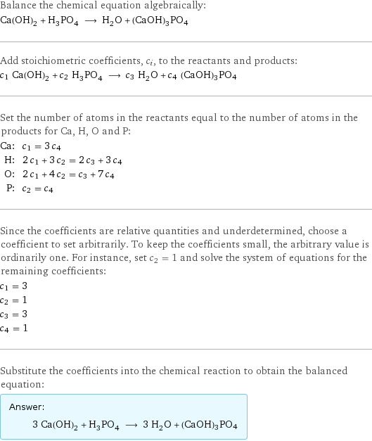 Balance the chemical equation algebraically: Ca(OH)_2 + H_3PO_4 ⟶ H_2O + (CaOH)3PO4 Add stoichiometric coefficients, c_i, to the reactants and products: c_1 Ca(OH)_2 + c_2 H_3PO_4 ⟶ c_3 H_2O + c_4 (CaOH)3PO4 Set the number of atoms in the reactants equal to the number of atoms in the products for Ca, H, O and P: Ca: | c_1 = 3 c_4 H: | 2 c_1 + 3 c_2 = 2 c_3 + 3 c_4 O: | 2 c_1 + 4 c_2 = c_3 + 7 c_4 P: | c_2 = c_4 Since the coefficients are relative quantities and underdetermined, choose a coefficient to set arbitrarily. To keep the coefficients small, the arbitrary value is ordinarily one. For instance, set c_2 = 1 and solve the system of equations for the remaining coefficients: c_1 = 3 c_2 = 1 c_3 = 3 c_4 = 1 Substitute the coefficients into the chemical reaction to obtain the balanced equation: Answer: |   | 3 Ca(OH)_2 + H_3PO_4 ⟶ 3 H_2O + (CaOH)3PO4