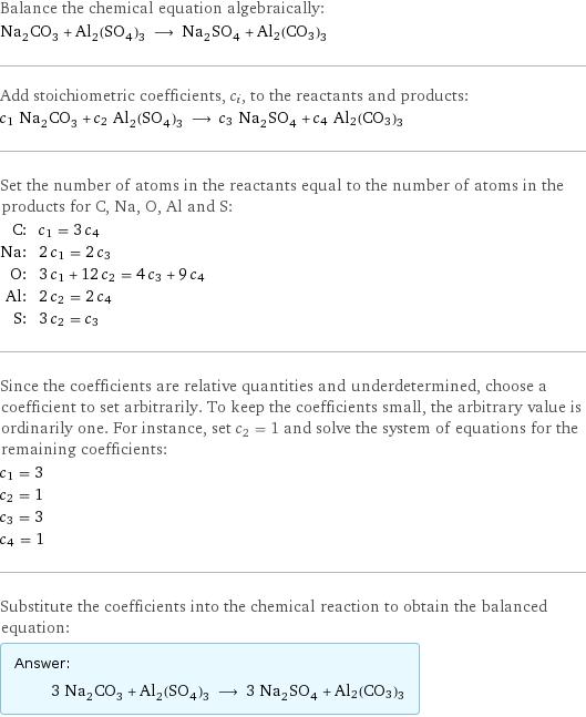 Balance the chemical equation algebraically: Na_2CO_3 + Al_2(SO_4)_3 ⟶ Na_2SO_4 + Al2(CO3)3 Add stoichiometric coefficients, c_i, to the reactants and products: c_1 Na_2CO_3 + c_2 Al_2(SO_4)_3 ⟶ c_3 Na_2SO_4 + c_4 Al2(CO3)3 Set the number of atoms in the reactants equal to the number of atoms in the products for C, Na, O, Al and S: C: | c_1 = 3 c_4 Na: | 2 c_1 = 2 c_3 O: | 3 c_1 + 12 c_2 = 4 c_3 + 9 c_4 Al: | 2 c_2 = 2 c_4 S: | 3 c_2 = c_3 Since the coefficients are relative quantities and underdetermined, choose a coefficient to set arbitrarily. To keep the coefficients small, the arbitrary value is ordinarily one. For instance, set c_2 = 1 and solve the system of equations for the remaining coefficients: c_1 = 3 c_2 = 1 c_3 = 3 c_4 = 1 Substitute the coefficients into the chemical reaction to obtain the balanced equation: Answer: |   | 3 Na_2CO_3 + Al_2(SO_4)_3 ⟶ 3 Na_2SO_4 + Al2(CO3)3