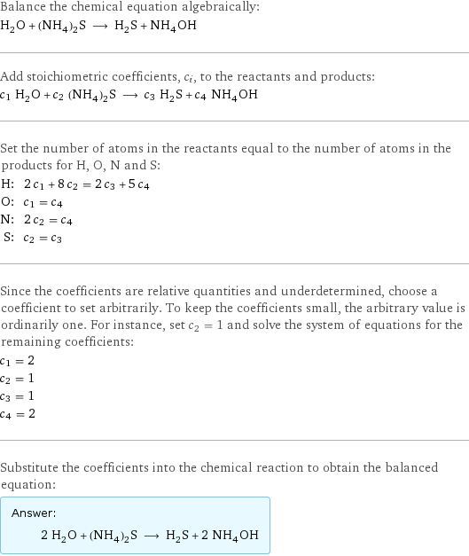 Balance the chemical equation algebraically: H_2O + (NH_4)_2S ⟶ H_2S + NH_4OH Add stoichiometric coefficients, c_i, to the reactants and products: c_1 H_2O + c_2 (NH_4)_2S ⟶ c_3 H_2S + c_4 NH_4OH Set the number of atoms in the reactants equal to the number of atoms in the products for H, O, N and S: H: | 2 c_1 + 8 c_2 = 2 c_3 + 5 c_4 O: | c_1 = c_4 N: | 2 c_2 = c_4 S: | c_2 = c_3 Since the coefficients are relative quantities and underdetermined, choose a coefficient to set arbitrarily. To keep the coefficients small, the arbitrary value is ordinarily one. For instance, set c_2 = 1 and solve the system of equations for the remaining coefficients: c_1 = 2 c_2 = 1 c_3 = 1 c_4 = 2 Substitute the coefficients into the chemical reaction to obtain the balanced equation: Answer: |   | 2 H_2O + (NH_4)_2S ⟶ H_2S + 2 NH_4OH