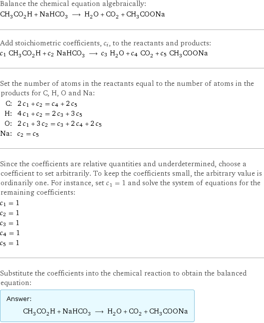 Balance the chemical equation algebraically: CH_3CO_2H + NaHCO_3 ⟶ H_2O + CO_2 + CH_3COONa Add stoichiometric coefficients, c_i, to the reactants and products: c_1 CH_3CO_2H + c_2 NaHCO_3 ⟶ c_3 H_2O + c_4 CO_2 + c_5 CH_3COONa Set the number of atoms in the reactants equal to the number of atoms in the products for C, H, O and Na: C: | 2 c_1 + c_2 = c_4 + 2 c_5 H: | 4 c_1 + c_2 = 2 c_3 + 3 c_5 O: | 2 c_1 + 3 c_2 = c_3 + 2 c_4 + 2 c_5 Na: | c_2 = c_5 Since the coefficients are relative quantities and underdetermined, choose a coefficient to set arbitrarily. To keep the coefficients small, the arbitrary value is ordinarily one. For instance, set c_1 = 1 and solve the system of equations for the remaining coefficients: c_1 = 1 c_2 = 1 c_3 = 1 c_4 = 1 c_5 = 1 Substitute the coefficients into the chemical reaction to obtain the balanced equation: Answer: |   | CH_3CO_2H + NaHCO_3 ⟶ H_2O + CO_2 + CH_3COONa