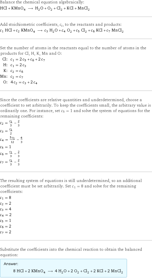 Balance the chemical equation algebraically: HCl + KMnO_4 ⟶ H_2O + O_2 + Cl_2 + KCl + MnCl_2 Add stoichiometric coefficients, c_i, to the reactants and products: c_1 HCl + c_2 KMnO_4 ⟶ c_3 H_2O + c_4 O_2 + c_5 Cl_2 + c_6 KCl + c_7 MnCl_2 Set the number of atoms in the reactants equal to the number of atoms in the products for Cl, H, K, Mn and O: Cl: | c_1 = 2 c_5 + c_6 + 2 c_7 H: | c_1 = 2 c_3 K: | c_2 = c_6 Mn: | c_2 = c_7 O: | 4 c_2 = c_3 + 2 c_4 Since the coefficients are relative quantities and underdetermined, choose a coefficient to set arbitrarily. To keep the coefficients small, the arbitrary value is ordinarily one. For instance, set c_5 = 1 and solve the system of equations for the remaining coefficients: c_2 = c_1/3 - 2/3 c_3 = c_1/2 c_4 = (5 c_1)/12 - 4/3 c_5 = 1 c_6 = c_1/3 - 2/3 c_7 = c_1/3 - 2/3 The resulting system of equations is still underdetermined, so an additional coefficient must be set arbitrarily. Set c_1 = 8 and solve for the remaining coefficients: c_1 = 8 c_2 = 2 c_3 = 4 c_4 = 2 c_5 = 1 c_6 = 2 c_7 = 2 Substitute the coefficients into the chemical reaction to obtain the balanced equation: Answer: |   | 8 HCl + 2 KMnO_4 ⟶ 4 H_2O + 2 O_2 + Cl_2 + 2 KCl + 2 MnCl_2