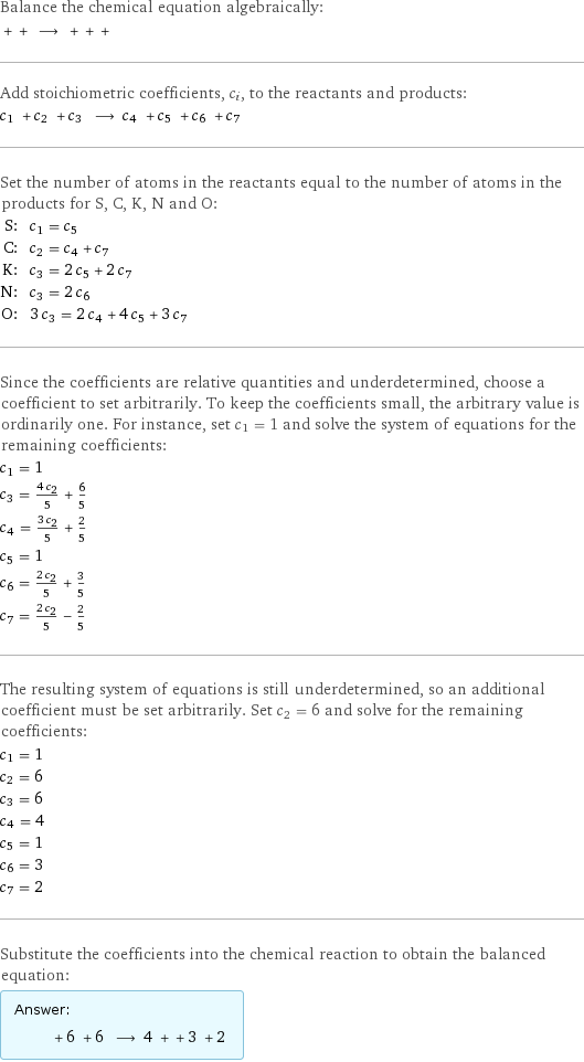 Balance the chemical equation algebraically:  + + ⟶ + + +  Add stoichiometric coefficients, c_i, to the reactants and products: c_1 + c_2 + c_3 ⟶ c_4 + c_5 + c_6 + c_7  Set the number of atoms in the reactants equal to the number of atoms in the products for S, C, K, N and O: S: | c_1 = c_5 C: | c_2 = c_4 + c_7 K: | c_3 = 2 c_5 + 2 c_7 N: | c_3 = 2 c_6 O: | 3 c_3 = 2 c_4 + 4 c_5 + 3 c_7 Since the coefficients are relative quantities and underdetermined, choose a coefficient to set arbitrarily. To keep the coefficients small, the arbitrary value is ordinarily one. For instance, set c_1 = 1 and solve the system of equations for the remaining coefficients: c_1 = 1 c_3 = (4 c_2)/5 + 6/5 c_4 = (3 c_2)/5 + 2/5 c_5 = 1 c_6 = (2 c_2)/5 + 3/5 c_7 = (2 c_2)/5 - 2/5 The resulting system of equations is still underdetermined, so an additional coefficient must be set arbitrarily. Set c_2 = 6 and solve for the remaining coefficients: c_1 = 1 c_2 = 6 c_3 = 6 c_4 = 4 c_5 = 1 c_6 = 3 c_7 = 2 Substitute the coefficients into the chemical reaction to obtain the balanced equation: Answer: |   | + 6 + 6 ⟶ 4 + + 3 + 2 