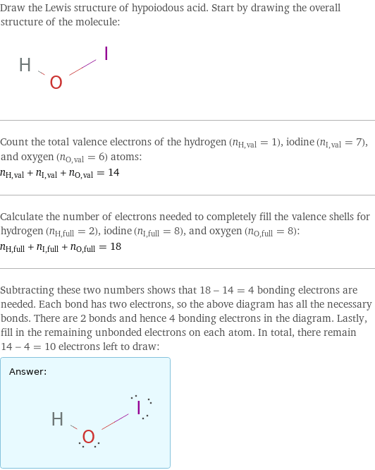 Draw the Lewis structure of hypoiodous acid. Start by drawing the overall structure of the molecule:  Count the total valence electrons of the hydrogen (n_H, val = 1), iodine (n_I, val = 7), and oxygen (n_O, val = 6) atoms: n_H, val + n_I, val + n_O, val = 14 Calculate the number of electrons needed to completely fill the valence shells for hydrogen (n_H, full = 2), iodine (n_I, full = 8), and oxygen (n_O, full = 8): n_H, full + n_I, full + n_O, full = 18 Subtracting these two numbers shows that 18 - 14 = 4 bonding electrons are needed. Each bond has two electrons, so the above diagram has all the necessary bonds. There are 2 bonds and hence 4 bonding electrons in the diagram. Lastly, fill in the remaining unbonded electrons on each atom. In total, there remain 14 - 4 = 10 electrons left to draw: Answer: |   | 