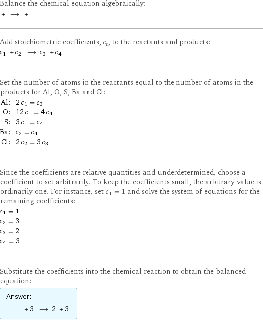 Balance the chemical equation algebraically:  + ⟶ +  Add stoichiometric coefficients, c_i, to the reactants and products: c_1 + c_2 ⟶ c_3 + c_4  Set the number of atoms in the reactants equal to the number of atoms in the products for Al, O, S, Ba and Cl: Al: | 2 c_1 = c_3 O: | 12 c_1 = 4 c_4 S: | 3 c_1 = c_4 Ba: | c_2 = c_4 Cl: | 2 c_2 = 3 c_3 Since the coefficients are relative quantities and underdetermined, choose a coefficient to set arbitrarily. To keep the coefficients small, the arbitrary value is ordinarily one. For instance, set c_1 = 1 and solve the system of equations for the remaining coefficients: c_1 = 1 c_2 = 3 c_3 = 2 c_4 = 3 Substitute the coefficients into the chemical reaction to obtain the balanced equation: Answer: |   | + 3 ⟶ 2 + 3 