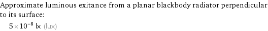 Approximate luminous exitance from a planar blackbody radiator perpendicular to its surface:  | 5×10^-8 lx (lux)