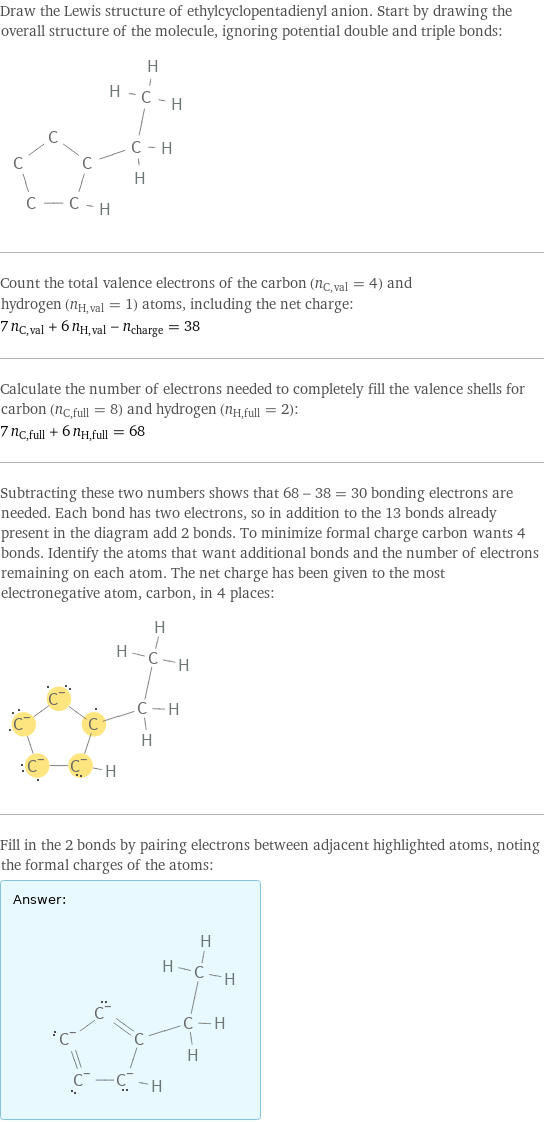 Draw the Lewis structure of ethylcyclopentadienyl anion. Start by drawing the overall structure of the molecule, ignoring potential double and triple bonds:  Count the total valence electrons of the carbon (n_C, val = 4) and hydrogen (n_H, val = 1) atoms, including the net charge: 7 n_C, val + 6 n_H, val - n_charge = 38 Calculate the number of electrons needed to completely fill the valence shells for carbon (n_C, full = 8) and hydrogen (n_H, full = 2): 7 n_C, full + 6 n_H, full = 68 Subtracting these two numbers shows that 68 - 38 = 30 bonding electrons are needed. Each bond has two electrons, so in addition to the 13 bonds already present in the diagram add 2 bonds. To minimize formal charge carbon wants 4 bonds. Identify the atoms that want additional bonds and the number of electrons remaining on each atom. The net charge has been given to the most electronegative atom, carbon, in 4 places:  Fill in the 2 bonds by pairing electrons between adjacent highlighted atoms, noting the formal charges of the atoms: Answer: |   | 