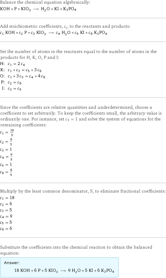 Balance the chemical equation algebraically: KOH + P + KIO_3 ⟶ H_2O + KI + K3PO4 Add stoichiometric coefficients, c_i, to the reactants and products: c_1 KOH + c_2 P + c_3 KIO_3 ⟶ c_4 H_2O + c_5 KI + c_6 K3PO4 Set the number of atoms in the reactants equal to the number of atoms in the products for H, K, O, P and I: H: | c_1 = 2 c_4 K: | c_1 + c_3 = c_5 + 3 c_6 O: | c_1 + 3 c_3 = c_4 + 4 c_6 P: | c_2 = c_6 I: | c_3 = c_5 Since the coefficients are relative quantities and underdetermined, choose a coefficient to set arbitrarily. To keep the coefficients small, the arbitrary value is ordinarily one. For instance, set c_3 = 1 and solve the system of equations for the remaining coefficients: c_1 = 18/5 c_2 = 6/5 c_3 = 1 c_4 = 9/5 c_5 = 1 c_6 = 6/5 Multiply by the least common denominator, 5, to eliminate fractional coefficients: c_1 = 18 c_2 = 6 c_3 = 5 c_4 = 9 c_5 = 5 c_6 = 6 Substitute the coefficients into the chemical reaction to obtain the balanced equation: Answer: |   | 18 KOH + 6 P + 5 KIO_3 ⟶ 9 H_2O + 5 KI + 6 K3PO4