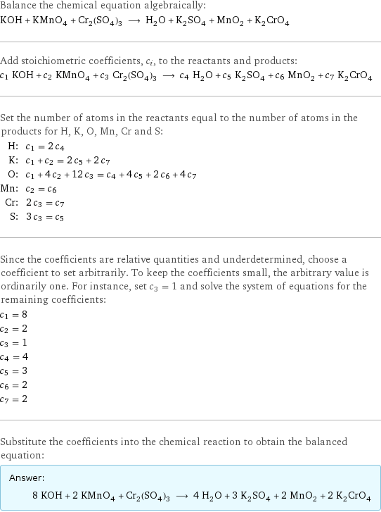 Balance the chemical equation algebraically: KOH + KMnO_4 + Cr_2(SO_4)_3 ⟶ H_2O + K_2SO_4 + MnO_2 + K_2CrO_4 Add stoichiometric coefficients, c_i, to the reactants and products: c_1 KOH + c_2 KMnO_4 + c_3 Cr_2(SO_4)_3 ⟶ c_4 H_2O + c_5 K_2SO_4 + c_6 MnO_2 + c_7 K_2CrO_4 Set the number of atoms in the reactants equal to the number of atoms in the products for H, K, O, Mn, Cr and S: H: | c_1 = 2 c_4 K: | c_1 + c_2 = 2 c_5 + 2 c_7 O: | c_1 + 4 c_2 + 12 c_3 = c_4 + 4 c_5 + 2 c_6 + 4 c_7 Mn: | c_2 = c_6 Cr: | 2 c_3 = c_7 S: | 3 c_3 = c_5 Since the coefficients are relative quantities and underdetermined, choose a coefficient to set arbitrarily. To keep the coefficients small, the arbitrary value is ordinarily one. For instance, set c_3 = 1 and solve the system of equations for the remaining coefficients: c_1 = 8 c_2 = 2 c_3 = 1 c_4 = 4 c_5 = 3 c_6 = 2 c_7 = 2 Substitute the coefficients into the chemical reaction to obtain the balanced equation: Answer: |   | 8 KOH + 2 KMnO_4 + Cr_2(SO_4)_3 ⟶ 4 H_2O + 3 K_2SO_4 + 2 MnO_2 + 2 K_2CrO_4