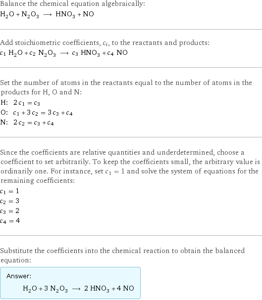 Balance the chemical equation algebraically: H_2O + N_2O_3 ⟶ HNO_3 + NO Add stoichiometric coefficients, c_i, to the reactants and products: c_1 H_2O + c_2 N_2O_3 ⟶ c_3 HNO_3 + c_4 NO Set the number of atoms in the reactants equal to the number of atoms in the products for H, O and N: H: | 2 c_1 = c_3 O: | c_1 + 3 c_2 = 3 c_3 + c_4 N: | 2 c_2 = c_3 + c_4 Since the coefficients are relative quantities and underdetermined, choose a coefficient to set arbitrarily. To keep the coefficients small, the arbitrary value is ordinarily one. For instance, set c_1 = 1 and solve the system of equations for the remaining coefficients: c_1 = 1 c_2 = 3 c_3 = 2 c_4 = 4 Substitute the coefficients into the chemical reaction to obtain the balanced equation: Answer: |   | H_2O + 3 N_2O_3 ⟶ 2 HNO_3 + 4 NO