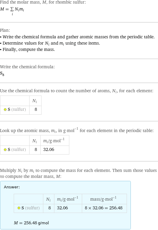 Find the molar mass, M, for rhombic sulfur: M = sum _iN_im_i Plan: • Write the chemical formula and gather atomic masses from the periodic table. • Determine values for N_i and m_i using these items. • Finally, compute the mass. Write the chemical formula: S_8 Use the chemical formula to count the number of atoms, N_i, for each element:  | N_i  S (sulfur) | 8 Look up the atomic mass, m_i, in g·mol^(-1) for each element in the periodic table:  | N_i | m_i/g·mol^(-1)  S (sulfur) | 8 | 32.06 Multiply N_i by m_i to compute the mass for each element. Then sum those values to compute the molar mass, M: Answer: |   | | N_i | m_i/g·mol^(-1) | mass/g·mol^(-1)  S (sulfur) | 8 | 32.06 | 8 × 32.06 = 256.48  M = 256.48 g/mol