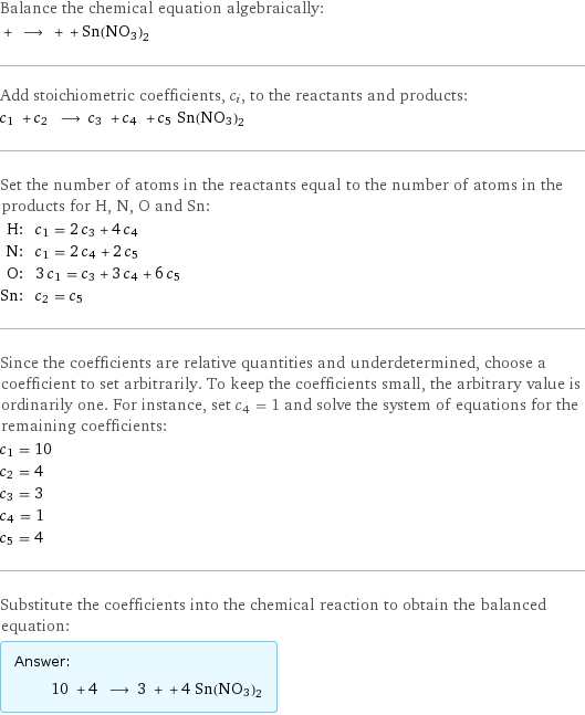 Balance the chemical equation algebraically:  + ⟶ + + Sn(NO3)2 Add stoichiometric coefficients, c_i, to the reactants and products: c_1 + c_2 ⟶ c_3 + c_4 + c_5 Sn(NO3)2 Set the number of atoms in the reactants equal to the number of atoms in the products for H, N, O and Sn: H: | c_1 = 2 c_3 + 4 c_4 N: | c_1 = 2 c_4 + 2 c_5 O: | 3 c_1 = c_3 + 3 c_4 + 6 c_5 Sn: | c_2 = c_5 Since the coefficients are relative quantities and underdetermined, choose a coefficient to set arbitrarily. To keep the coefficients small, the arbitrary value is ordinarily one. For instance, set c_4 = 1 and solve the system of equations for the remaining coefficients: c_1 = 10 c_2 = 4 c_3 = 3 c_4 = 1 c_5 = 4 Substitute the coefficients into the chemical reaction to obtain the balanced equation: Answer: |   | 10 + 4 ⟶ 3 + + 4 Sn(NO3)2