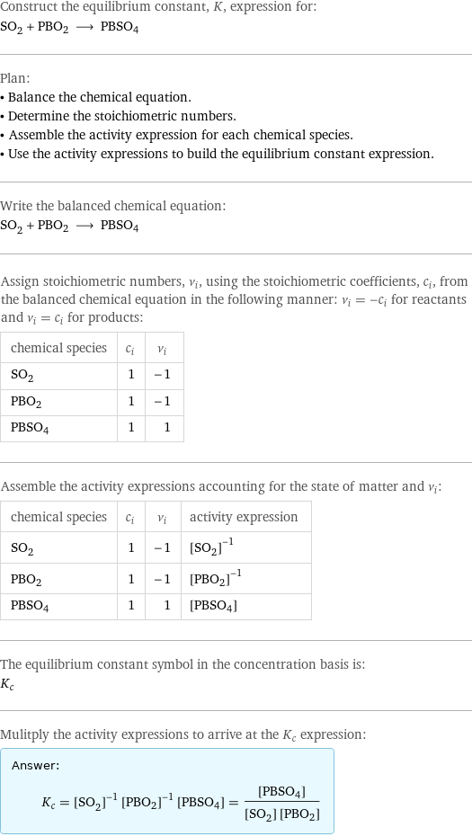 Construct the equilibrium constant, K, expression for: SO_2 + PBO2 ⟶ PBSO4 Plan: • Balance the chemical equation. • Determine the stoichiometric numbers. • Assemble the activity expression for each chemical species. • Use the activity expressions to build the equilibrium constant expression. Write the balanced chemical equation: SO_2 + PBO2 ⟶ PBSO4 Assign stoichiometric numbers, ν_i, using the stoichiometric coefficients, c_i, from the balanced chemical equation in the following manner: ν_i = -c_i for reactants and ν_i = c_i for products: chemical species | c_i | ν_i SO_2 | 1 | -1 PBO2 | 1 | -1 PBSO4 | 1 | 1 Assemble the activity expressions accounting for the state of matter and ν_i: chemical species | c_i | ν_i | activity expression SO_2 | 1 | -1 | ([SO2])^(-1) PBO2 | 1 | -1 | ([PBO2])^(-1) PBSO4 | 1 | 1 | [PBSO4] The equilibrium constant symbol in the concentration basis is: K_c Mulitply the activity expressions to arrive at the K_c expression: Answer: |   | K_c = ([SO2])^(-1) ([PBO2])^(-1) [PBSO4] = ([PBSO4])/([SO2] [PBO2])