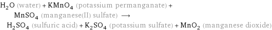 H_2O (water) + KMnO_4 (potassium permanganate) + MnSO_4 (manganese(II) sulfate) ⟶ H_2SO_4 (sulfuric acid) + K_2SO_4 (potassium sulfate) + MnO_2 (manganese dioxide)