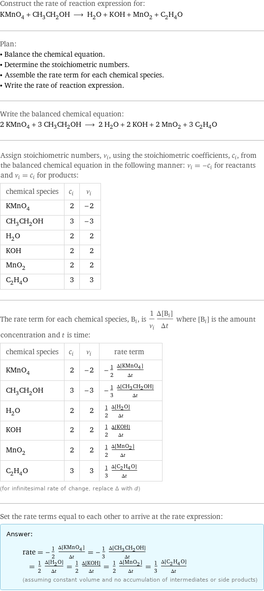 Construct the rate of reaction expression for: KMnO_4 + CH_3CH_2OH ⟶ H_2O + KOH + MnO_2 + C_2H_4O Plan: • Balance the chemical equation. • Determine the stoichiometric numbers. • Assemble the rate term for each chemical species. • Write the rate of reaction expression. Write the balanced chemical equation: 2 KMnO_4 + 3 CH_3CH_2OH ⟶ 2 H_2O + 2 KOH + 2 MnO_2 + 3 C_2H_4O Assign stoichiometric numbers, ν_i, using the stoichiometric coefficients, c_i, from the balanced chemical equation in the following manner: ν_i = -c_i for reactants and ν_i = c_i for products: chemical species | c_i | ν_i KMnO_4 | 2 | -2 CH_3CH_2OH | 3 | -3 H_2O | 2 | 2 KOH | 2 | 2 MnO_2 | 2 | 2 C_2H_4O | 3 | 3 The rate term for each chemical species, B_i, is 1/ν_i(Δ[B_i])/(Δt) where [B_i] is the amount concentration and t is time: chemical species | c_i | ν_i | rate term KMnO_4 | 2 | -2 | -1/2 (Δ[KMnO4])/(Δt) CH_3CH_2OH | 3 | -3 | -1/3 (Δ[CH3CH2OH])/(Δt) H_2O | 2 | 2 | 1/2 (Δ[H2O])/(Δt) KOH | 2 | 2 | 1/2 (Δ[KOH])/(Δt) MnO_2 | 2 | 2 | 1/2 (Δ[MnO2])/(Δt) C_2H_4O | 3 | 3 | 1/3 (Δ[C2H4O])/(Δt) (for infinitesimal rate of change, replace Δ with d) Set the rate terms equal to each other to arrive at the rate expression: Answer: |   | rate = -1/2 (Δ[KMnO4])/(Δt) = -1/3 (Δ[CH3CH2OH])/(Δt) = 1/2 (Δ[H2O])/(Δt) = 1/2 (Δ[KOH])/(Δt) = 1/2 (Δ[MnO2])/(Δt) = 1/3 (Δ[C2H4O])/(Δt) (assuming constant volume and no accumulation of intermediates or side products)