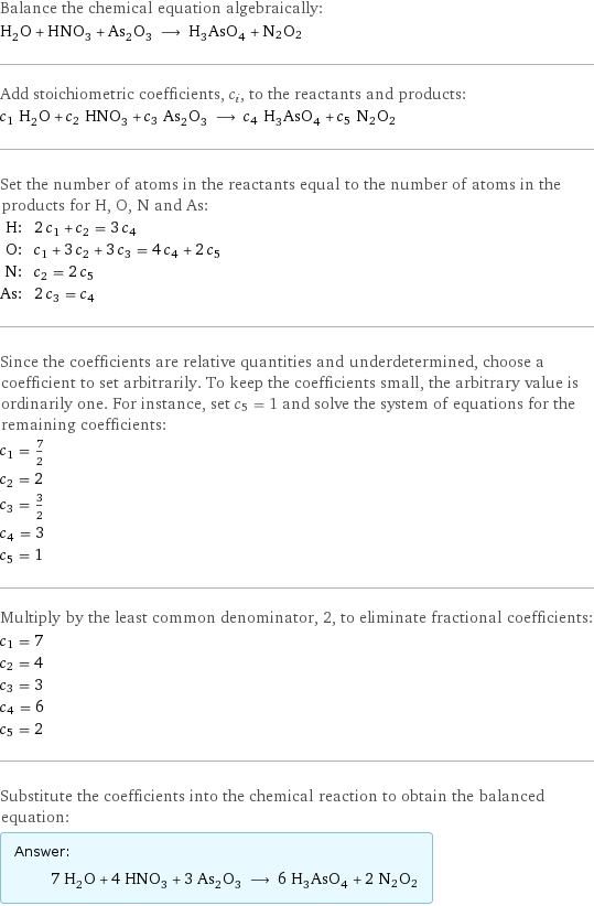 Balance the chemical equation algebraically: H_2O + HNO_3 + As_2O_3 ⟶ H_3AsO_4 + N2O2 Add stoichiometric coefficients, c_i, to the reactants and products: c_1 H_2O + c_2 HNO_3 + c_3 As_2O_3 ⟶ c_4 H_3AsO_4 + c_5 N2O2 Set the number of atoms in the reactants equal to the number of atoms in the products for H, O, N and As: H: | 2 c_1 + c_2 = 3 c_4 O: | c_1 + 3 c_2 + 3 c_3 = 4 c_4 + 2 c_5 N: | c_2 = 2 c_5 As: | 2 c_3 = c_4 Since the coefficients are relative quantities and underdetermined, choose a coefficient to set arbitrarily. To keep the coefficients small, the arbitrary value is ordinarily one. For instance, set c_5 = 1 and solve the system of equations for the remaining coefficients: c_1 = 7/2 c_2 = 2 c_3 = 3/2 c_4 = 3 c_5 = 1 Multiply by the least common denominator, 2, to eliminate fractional coefficients: c_1 = 7 c_2 = 4 c_3 = 3 c_4 = 6 c_5 = 2 Substitute the coefficients into the chemical reaction to obtain the balanced equation: Answer: |   | 7 H_2O + 4 HNO_3 + 3 As_2O_3 ⟶ 6 H_3AsO_4 + 2 N2O2