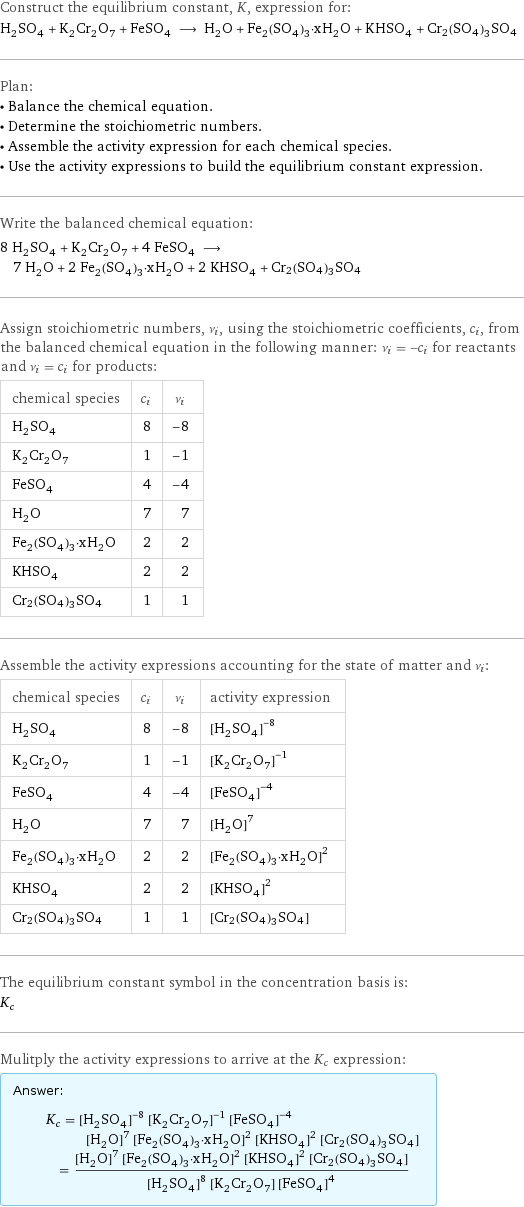 Construct the equilibrium constant, K, expression for: H_2SO_4 + K_2Cr_2O_7 + FeSO_4 ⟶ H_2O + Fe_2(SO_4)_3·xH_2O + KHSO_4 + Cr2(SO4)3SO4 Plan: • Balance the chemical equation. • Determine the stoichiometric numbers. • Assemble the activity expression for each chemical species. • Use the activity expressions to build the equilibrium constant expression. Write the balanced chemical equation: 8 H_2SO_4 + K_2Cr_2O_7 + 4 FeSO_4 ⟶ 7 H_2O + 2 Fe_2(SO_4)_3·xH_2O + 2 KHSO_4 + Cr2(SO4)3SO4 Assign stoichiometric numbers, ν_i, using the stoichiometric coefficients, c_i, from the balanced chemical equation in the following manner: ν_i = -c_i for reactants and ν_i = c_i for products: chemical species | c_i | ν_i H_2SO_4 | 8 | -8 K_2Cr_2O_7 | 1 | -1 FeSO_4 | 4 | -4 H_2O | 7 | 7 Fe_2(SO_4)_3·xH_2O | 2 | 2 KHSO_4 | 2 | 2 Cr2(SO4)3SO4 | 1 | 1 Assemble the activity expressions accounting for the state of matter and ν_i: chemical species | c_i | ν_i | activity expression H_2SO_4 | 8 | -8 | ([H2SO4])^(-8) K_2Cr_2O_7 | 1 | -1 | ([K2Cr2O7])^(-1) FeSO_4 | 4 | -4 | ([FeSO4])^(-4) H_2O | 7 | 7 | ([H2O])^7 Fe_2(SO_4)_3·xH_2O | 2 | 2 | ([Fe2(SO4)3·xH2O])^2 KHSO_4 | 2 | 2 | ([KHSO4])^2 Cr2(SO4)3SO4 | 1 | 1 | [Cr2(SO4)3SO4] The equilibrium constant symbol in the concentration basis is: K_c Mulitply the activity expressions to arrive at the K_c expression: Answer: |   | K_c = ([H2SO4])^(-8) ([K2Cr2O7])^(-1) ([FeSO4])^(-4) ([H2O])^7 ([Fe2(SO4)3·xH2O])^2 ([KHSO4])^2 [Cr2(SO4)3SO4] = (([H2O])^7 ([Fe2(SO4)3·xH2O])^2 ([KHSO4])^2 [Cr2(SO4)3SO4])/(([H2SO4])^8 [K2Cr2O7] ([FeSO4])^4)