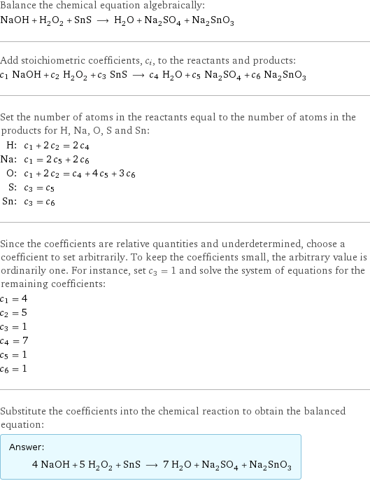 Balance the chemical equation algebraically: NaOH + H_2O_2 + SnS ⟶ H_2O + Na_2SO_4 + Na_2SnO_3 Add stoichiometric coefficients, c_i, to the reactants and products: c_1 NaOH + c_2 H_2O_2 + c_3 SnS ⟶ c_4 H_2O + c_5 Na_2SO_4 + c_6 Na_2SnO_3 Set the number of atoms in the reactants equal to the number of atoms in the products for H, Na, O, S and Sn: H: | c_1 + 2 c_2 = 2 c_4 Na: | c_1 = 2 c_5 + 2 c_6 O: | c_1 + 2 c_2 = c_4 + 4 c_5 + 3 c_6 S: | c_3 = c_5 Sn: | c_3 = c_6 Since the coefficients are relative quantities and underdetermined, choose a coefficient to set arbitrarily. To keep the coefficients small, the arbitrary value is ordinarily one. For instance, set c_3 = 1 and solve the system of equations for the remaining coefficients: c_1 = 4 c_2 = 5 c_3 = 1 c_4 = 7 c_5 = 1 c_6 = 1 Substitute the coefficients into the chemical reaction to obtain the balanced equation: Answer: |   | 4 NaOH + 5 H_2O_2 + SnS ⟶ 7 H_2O + Na_2SO_4 + Na_2SnO_3