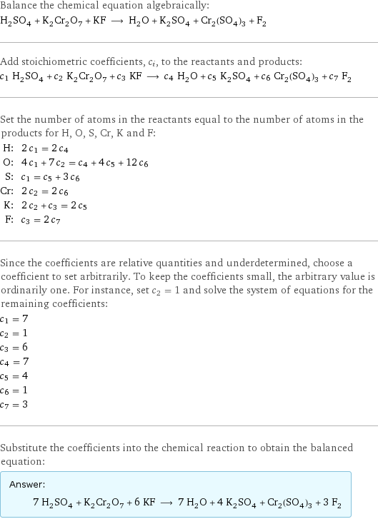 Balance the chemical equation algebraically: H_2SO_4 + K_2Cr_2O_7 + KF ⟶ H_2O + K_2SO_4 + Cr_2(SO_4)_3 + F_2 Add stoichiometric coefficients, c_i, to the reactants and products: c_1 H_2SO_4 + c_2 K_2Cr_2O_7 + c_3 KF ⟶ c_4 H_2O + c_5 K_2SO_4 + c_6 Cr_2(SO_4)_3 + c_7 F_2 Set the number of atoms in the reactants equal to the number of atoms in the products for H, O, S, Cr, K and F: H: | 2 c_1 = 2 c_4 O: | 4 c_1 + 7 c_2 = c_4 + 4 c_5 + 12 c_6 S: | c_1 = c_5 + 3 c_6 Cr: | 2 c_2 = 2 c_6 K: | 2 c_2 + c_3 = 2 c_5 F: | c_3 = 2 c_7 Since the coefficients are relative quantities and underdetermined, choose a coefficient to set arbitrarily. To keep the coefficients small, the arbitrary value is ordinarily one. For instance, set c_2 = 1 and solve the system of equations for the remaining coefficients: c_1 = 7 c_2 = 1 c_3 = 6 c_4 = 7 c_5 = 4 c_6 = 1 c_7 = 3 Substitute the coefficients into the chemical reaction to obtain the balanced equation: Answer: |   | 7 H_2SO_4 + K_2Cr_2O_7 + 6 KF ⟶ 7 H_2O + 4 K_2SO_4 + Cr_2(SO_4)_3 + 3 F_2