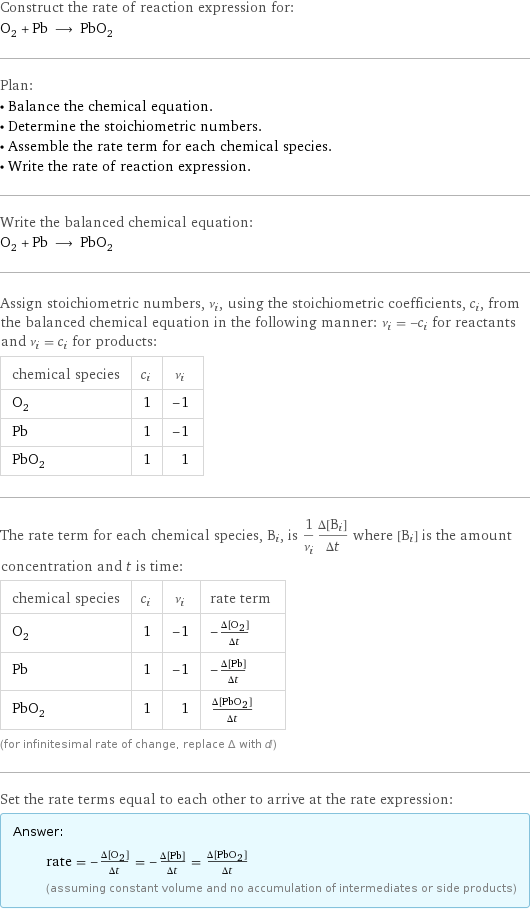 Construct the rate of reaction expression for: O_2 + Pb ⟶ PbO_2 Plan: • Balance the chemical equation. • Determine the stoichiometric numbers. • Assemble the rate term for each chemical species. • Write the rate of reaction expression. Write the balanced chemical equation: O_2 + Pb ⟶ PbO_2 Assign stoichiometric numbers, ν_i, using the stoichiometric coefficients, c_i, from the balanced chemical equation in the following manner: ν_i = -c_i for reactants and ν_i = c_i for products: chemical species | c_i | ν_i O_2 | 1 | -1 Pb | 1 | -1 PbO_2 | 1 | 1 The rate term for each chemical species, B_i, is 1/ν_i(Δ[B_i])/(Δt) where [B_i] is the amount concentration and t is time: chemical species | c_i | ν_i | rate term O_2 | 1 | -1 | -(Δ[O2])/(Δt) Pb | 1 | -1 | -(Δ[Pb])/(Δt) PbO_2 | 1 | 1 | (Δ[PbO2])/(Δt) (for infinitesimal rate of change, replace Δ with d) Set the rate terms equal to each other to arrive at the rate expression: Answer: |   | rate = -(Δ[O2])/(Δt) = -(Δ[Pb])/(Δt) = (Δ[PbO2])/(Δt) (assuming constant volume and no accumulation of intermediates or side products)