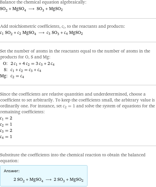 Balance the chemical equation algebraically: SO_2 + MgSO_4 ⟶ SO_3 + MgSO2 Add stoichiometric coefficients, c_i, to the reactants and products: c_1 SO_2 + c_2 MgSO_4 ⟶ c_3 SO_3 + c_4 MgSO2 Set the number of atoms in the reactants equal to the number of atoms in the products for O, S and Mg: O: | 2 c_1 + 4 c_2 = 3 c_3 + 2 c_4 S: | c_1 + c_2 = c_3 + c_4 Mg: | c_2 = c_4 Since the coefficients are relative quantities and underdetermined, choose a coefficient to set arbitrarily. To keep the coefficients small, the arbitrary value is ordinarily one. For instance, set c_2 = 1 and solve the system of equations for the remaining coefficients: c_1 = 2 c_2 = 1 c_3 = 2 c_4 = 1 Substitute the coefficients into the chemical reaction to obtain the balanced equation: Answer: |   | 2 SO_2 + MgSO_4 ⟶ 2 SO_3 + MgSO2