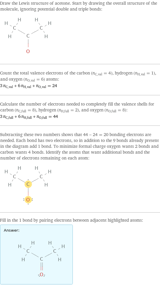 Draw the Lewis structure of acetone. Start by drawing the overall structure of the molecule, ignoring potential double and triple bonds:  Count the total valence electrons of the carbon (n_C, val = 4), hydrogen (n_H, val = 1), and oxygen (n_O, val = 6) atoms: 3 n_C, val + 6 n_H, val + n_O, val = 24 Calculate the number of electrons needed to completely fill the valence shells for carbon (n_C, full = 8), hydrogen (n_H, full = 2), and oxygen (n_O, full = 8): 3 n_C, full + 6 n_H, full + n_O, full = 44 Subtracting these two numbers shows that 44 - 24 = 20 bonding electrons are needed. Each bond has two electrons, so in addition to the 9 bonds already present in the diagram add 1 bond. To minimize formal charge oxygen wants 2 bonds and carbon wants 4 bonds. Identify the atoms that want additional bonds and the number of electrons remaining on each atom:  Fill in the 1 bond by pairing electrons between adjacent highlighted atoms: Answer: |   | 