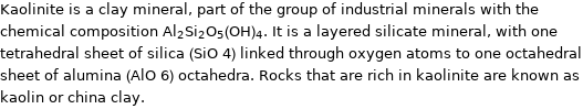 Kaolinite is a clay mineral, part of the group of industrial minerals with the chemical composition Al_2Si_2O_5(OH)_4. It is a layered silicate mineral, with one tetrahedral sheet of silica (SiO 4) linked through oxygen atoms to one octahedral sheet of alumina (AlO 6) octahedra. Rocks that are rich in kaolinite are known as kaolin or china clay.