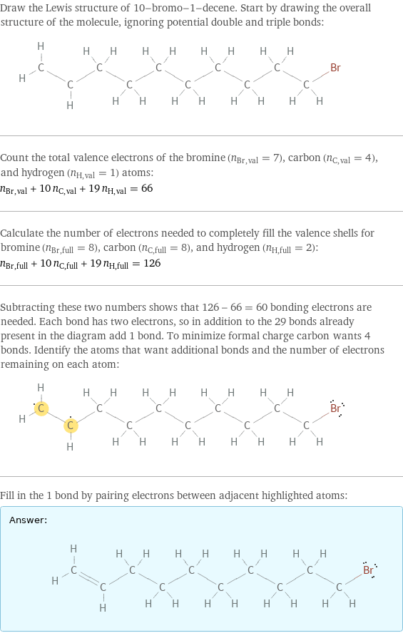 Draw the Lewis structure of 10-bromo-1-decene. Start by drawing the overall structure of the molecule, ignoring potential double and triple bonds:  Count the total valence electrons of the bromine (n_Br, val = 7), carbon (n_C, val = 4), and hydrogen (n_H, val = 1) atoms: n_Br, val + 10 n_C, val + 19 n_H, val = 66 Calculate the number of electrons needed to completely fill the valence shells for bromine (n_Br, full = 8), carbon (n_C, full = 8), and hydrogen (n_H, full = 2): n_Br, full + 10 n_C, full + 19 n_H, full = 126 Subtracting these two numbers shows that 126 - 66 = 60 bonding electrons are needed. Each bond has two electrons, so in addition to the 29 bonds already present in the diagram add 1 bond. To minimize formal charge carbon wants 4 bonds. Identify the atoms that want additional bonds and the number of electrons remaining on each atom:  Fill in the 1 bond by pairing electrons between adjacent highlighted atoms: Answer: |   | 