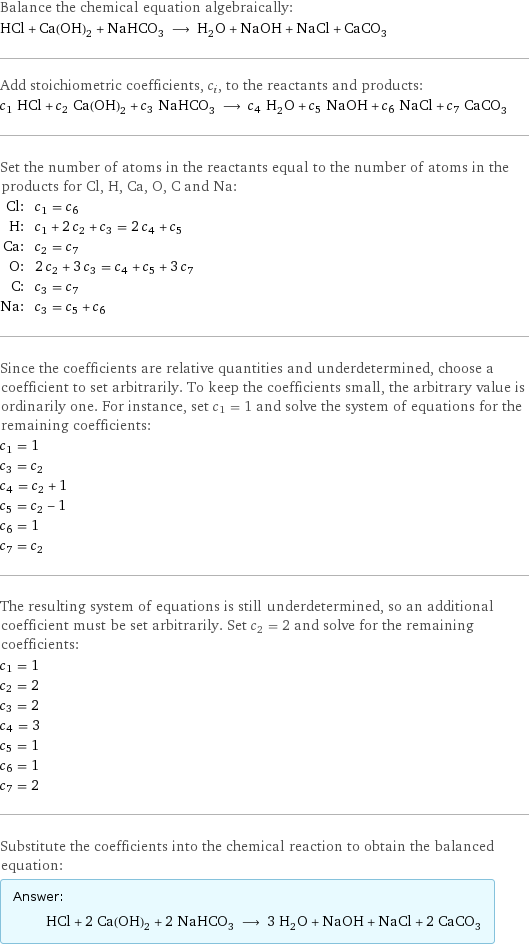 Balance the chemical equation algebraically: HCl + Ca(OH)_2 + NaHCO_3 ⟶ H_2O + NaOH + NaCl + CaCO_3 Add stoichiometric coefficients, c_i, to the reactants and products: c_1 HCl + c_2 Ca(OH)_2 + c_3 NaHCO_3 ⟶ c_4 H_2O + c_5 NaOH + c_6 NaCl + c_7 CaCO_3 Set the number of atoms in the reactants equal to the number of atoms in the products for Cl, H, Ca, O, C and Na: Cl: | c_1 = c_6 H: | c_1 + 2 c_2 + c_3 = 2 c_4 + c_5 Ca: | c_2 = c_7 O: | 2 c_2 + 3 c_3 = c_4 + c_5 + 3 c_7 C: | c_3 = c_7 Na: | c_3 = c_5 + c_6 Since the coefficients are relative quantities and underdetermined, choose a coefficient to set arbitrarily. To keep the coefficients small, the arbitrary value is ordinarily one. For instance, set c_1 = 1 and solve the system of equations for the remaining coefficients: c_1 = 1 c_3 = c_2 c_4 = c_2 + 1 c_5 = c_2 - 1 c_6 = 1 c_7 = c_2 The resulting system of equations is still underdetermined, so an additional coefficient must be set arbitrarily. Set c_2 = 2 and solve for the remaining coefficients: c_1 = 1 c_2 = 2 c_3 = 2 c_4 = 3 c_5 = 1 c_6 = 1 c_7 = 2 Substitute the coefficients into the chemical reaction to obtain the balanced equation: Answer: |   | HCl + 2 Ca(OH)_2 + 2 NaHCO_3 ⟶ 3 H_2O + NaOH + NaCl + 2 CaCO_3