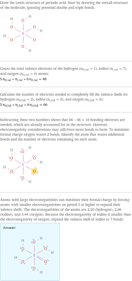 Draw the Lewis structure of periodic acid. Start by drawing the overall structure of the molecule, ignoring potential double and triple bonds:  Count the total valence electrons of the hydrogen (n_H, val = 1), iodine (n_I, val = 7), and oxygen (n_O, val = 6) atoms: 5 n_H, val + n_I, val + 6 n_O, val = 48 Calculate the number of electrons needed to completely fill the valence shells for hydrogen (n_H, full = 2), iodine (n_I, full = 8), and oxygen (n_O, full = 8): 5 n_H, full + n_I, full + 6 n_O, full = 66 Subtracting these two numbers shows that 66 - 48 = 18 bonding electrons are needed, which are already accounted for in the structure. However, electronegativity considerations may still force more bonds to form. To minimize formal charge oxygen wants 2 bonds. Identify the atom that wants additional bonds and the number of electrons remaining on each atom:  Atoms with large electronegativities can minimize their formal charge by forcing atoms with smaller electronegativities on period 3 or higher to expand their valence shells. The electronegativities of the atoms are 2.20 (hydrogen), 2.66 (iodine), and 3.44 (oxygen). Because the electronegativity of iodine is smaller than the electronegativity of oxygen, expand the valence shell of iodine to 7 bonds: Answer: |   | 