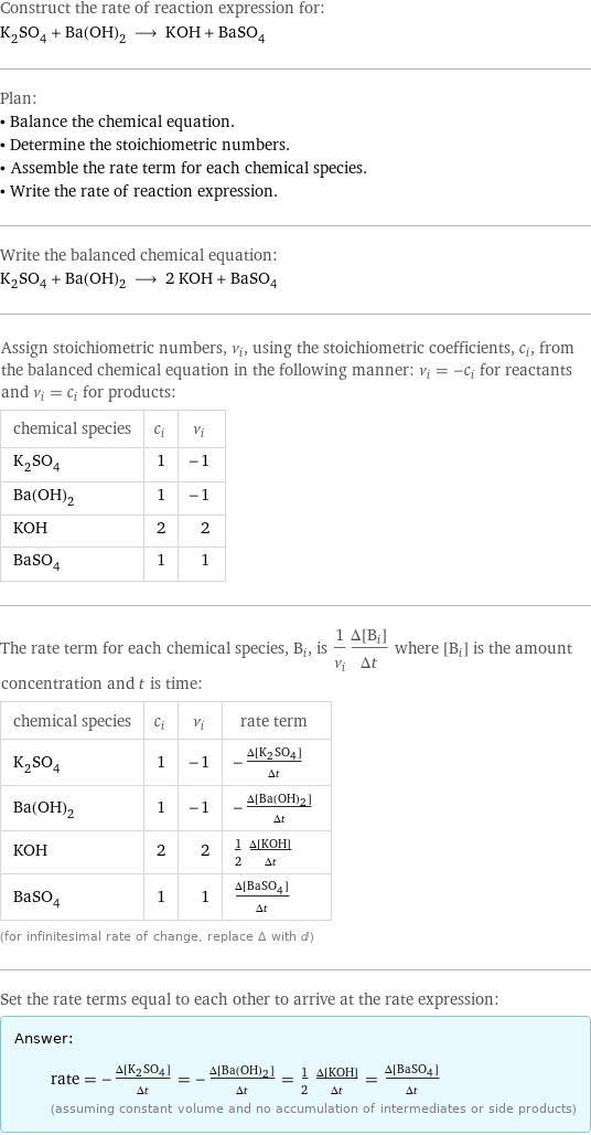 Construct the rate of reaction expression for: K_2SO_4 + Ba(OH)_2 ⟶ KOH + BaSO_4 Plan: • Balance the chemical equation. • Determine the stoichiometric numbers. • Assemble the rate term for each chemical species. • Write the rate of reaction expression. Write the balanced chemical equation: K_2SO_4 + Ba(OH)_2 ⟶ 2 KOH + BaSO_4 Assign stoichiometric numbers, ν_i, using the stoichiometric coefficients, c_i, from the balanced chemical equation in the following manner: ν_i = -c_i for reactants and ν_i = c_i for products: chemical species | c_i | ν_i K_2SO_4 | 1 | -1 Ba(OH)_2 | 1 | -1 KOH | 2 | 2 BaSO_4 | 1 | 1 The rate term for each chemical species, B_i, is 1/ν_i(Δ[B_i])/(Δt) where [B_i] is the amount concentration and t is time: chemical species | c_i | ν_i | rate term K_2SO_4 | 1 | -1 | -(Δ[K2SO4])/(Δt) Ba(OH)_2 | 1 | -1 | -(Δ[Ba(OH)2])/(Δt) KOH | 2 | 2 | 1/2 (Δ[KOH])/(Δt) BaSO_4 | 1 | 1 | (Δ[BaSO4])/(Δt) (for infinitesimal rate of change, replace Δ with d) Set the rate terms equal to each other to arrive at the rate expression: Answer: |   | rate = -(Δ[K2SO4])/(Δt) = -(Δ[Ba(OH)2])/(Δt) = 1/2 (Δ[KOH])/(Δt) = (Δ[BaSO4])/(Δt) (assuming constant volume and no accumulation of intermediates or side products)
