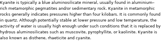 Kyanite is typically a blue aluminosilicate mineral, usually found in aluminium-rich metamorphic pegmatites and/or sedimentary rock. Kyanite in metamorphic rocks generally indicates pressures higher than four kilobars. It is commonly found in quartz. Although potentially stable at lower pressure and low temperature, the activity of water is usually high enough under such conditions that it is replaced by hydrous aluminosilicates such as muscovite, pyrophyllite, or kaolinite. Kyanite is also known as disthene, rhaeticite and cyanite.