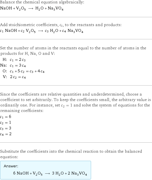 Balance the chemical equation algebraically: NaOH + V_2O_5 ⟶ H_2O + Na_3VO_4 Add stoichiometric coefficients, c_i, to the reactants and products: c_1 NaOH + c_2 V_2O_5 ⟶ c_3 H_2O + c_4 Na_3VO_4 Set the number of atoms in the reactants equal to the number of atoms in the products for H, Na, O and V: H: | c_1 = 2 c_3 Na: | c_1 = 3 c_4 O: | c_1 + 5 c_2 = c_3 + 4 c_4 V: | 2 c_2 = c_4 Since the coefficients are relative quantities and underdetermined, choose a coefficient to set arbitrarily. To keep the coefficients small, the arbitrary value is ordinarily one. For instance, set c_2 = 1 and solve the system of equations for the remaining coefficients: c_1 = 6 c_2 = 1 c_3 = 3 c_4 = 2 Substitute the coefficients into the chemical reaction to obtain the balanced equation: Answer: |   | 6 NaOH + V_2O_5 ⟶ 3 H_2O + 2 Na_3VO_4