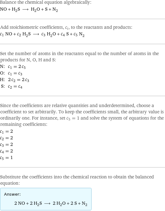 Balance the chemical equation algebraically: NO + H_2S ⟶ H_2O + S + N_2 Add stoichiometric coefficients, c_i, to the reactants and products: c_1 NO + c_2 H_2S ⟶ c_3 H_2O + c_4 S + c_5 N_2 Set the number of atoms in the reactants equal to the number of atoms in the products for N, O, H and S: N: | c_1 = 2 c_5 O: | c_1 = c_3 H: | 2 c_2 = 2 c_3 S: | c_2 = c_4 Since the coefficients are relative quantities and underdetermined, choose a coefficient to set arbitrarily. To keep the coefficients small, the arbitrary value is ordinarily one. For instance, set c_5 = 1 and solve the system of equations for the remaining coefficients: c_1 = 2 c_2 = 2 c_3 = 2 c_4 = 2 c_5 = 1 Substitute the coefficients into the chemical reaction to obtain the balanced equation: Answer: |   | 2 NO + 2 H_2S ⟶ 2 H_2O + 2 S + N_2