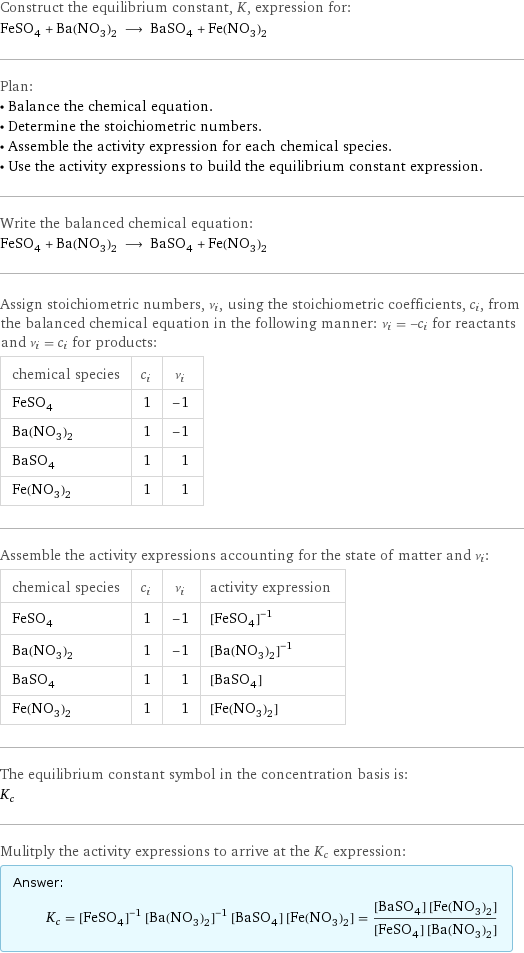 Construct the equilibrium constant, K, expression for: FeSO_4 + Ba(NO_3)_2 ⟶ BaSO_4 + Fe(NO_3)_2 Plan: • Balance the chemical equation. • Determine the stoichiometric numbers. • Assemble the activity expression for each chemical species. • Use the activity expressions to build the equilibrium constant expression. Write the balanced chemical equation: FeSO_4 + Ba(NO_3)_2 ⟶ BaSO_4 + Fe(NO_3)_2 Assign stoichiometric numbers, ν_i, using the stoichiometric coefficients, c_i, from the balanced chemical equation in the following manner: ν_i = -c_i for reactants and ν_i = c_i for products: chemical species | c_i | ν_i FeSO_4 | 1 | -1 Ba(NO_3)_2 | 1 | -1 BaSO_4 | 1 | 1 Fe(NO_3)_2 | 1 | 1 Assemble the activity expressions accounting for the state of matter and ν_i: chemical species | c_i | ν_i | activity expression FeSO_4 | 1 | -1 | ([FeSO4])^(-1) Ba(NO_3)_2 | 1 | -1 | ([Ba(NO3)2])^(-1) BaSO_4 | 1 | 1 | [BaSO4] Fe(NO_3)_2 | 1 | 1 | [Fe(NO3)2] The equilibrium constant symbol in the concentration basis is: K_c Mulitply the activity expressions to arrive at the K_c expression: Answer: |   | K_c = ([FeSO4])^(-1) ([Ba(NO3)2])^(-1) [BaSO4] [Fe(NO3)2] = ([BaSO4] [Fe(NO3)2])/([FeSO4] [Ba(NO3)2])