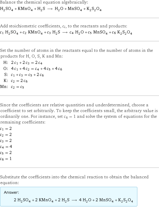 Balance the chemical equation algebraically: H_2SO_4 + KMnO_4 + H_2S ⟶ H_2O + MnSO_4 + K_2S_2O_4 Add stoichiometric coefficients, c_i, to the reactants and products: c_1 H_2SO_4 + c_2 KMnO_4 + c_3 H_2S ⟶ c_4 H_2O + c_5 MnSO_4 + c_6 K_2S_2O_4 Set the number of atoms in the reactants equal to the number of atoms in the products for H, O, S, K and Mn: H: | 2 c_1 + 2 c_3 = 2 c_4 O: | 4 c_1 + 4 c_2 = c_4 + 4 c_5 + 4 c_6 S: | c_1 + c_3 = c_5 + 2 c_6 K: | c_2 = 2 c_6 Mn: | c_2 = c_5 Since the coefficients are relative quantities and underdetermined, choose a coefficient to set arbitrarily. To keep the coefficients small, the arbitrary value is ordinarily one. For instance, set c_6 = 1 and solve the system of equations for the remaining coefficients: c_1 = 2 c_2 = 2 c_3 = 2 c_4 = 4 c_5 = 2 c_6 = 1 Substitute the coefficients into the chemical reaction to obtain the balanced equation: Answer: |   | 2 H_2SO_4 + 2 KMnO_4 + 2 H_2S ⟶ 4 H_2O + 2 MnSO_4 + K_2S_2O_4