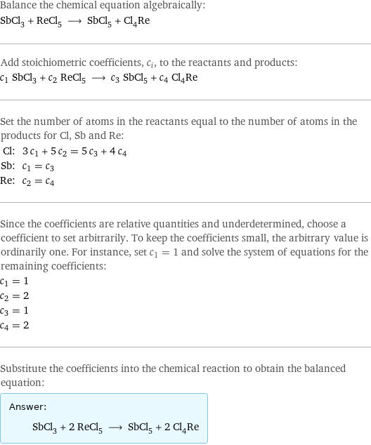 Balance the chemical equation algebraically: SbCl_3 + ReCl_5 ⟶ SbCl_5 + Cl_4Re Add stoichiometric coefficients, c_i, to the reactants and products: c_1 SbCl_3 + c_2 ReCl_5 ⟶ c_3 SbCl_5 + c_4 Cl_4Re Set the number of atoms in the reactants equal to the number of atoms in the products for Cl, Sb and Re: Cl: | 3 c_1 + 5 c_2 = 5 c_3 + 4 c_4 Sb: | c_1 = c_3 Re: | c_2 = c_4 Since the coefficients are relative quantities and underdetermined, choose a coefficient to set arbitrarily. To keep the coefficients small, the arbitrary value is ordinarily one. For instance, set c_1 = 1 and solve the system of equations for the remaining coefficients: c_1 = 1 c_2 = 2 c_3 = 1 c_4 = 2 Substitute the coefficients into the chemical reaction to obtain the balanced equation: Answer: |   | SbCl_3 + 2 ReCl_5 ⟶ SbCl_5 + 2 Cl_4Re