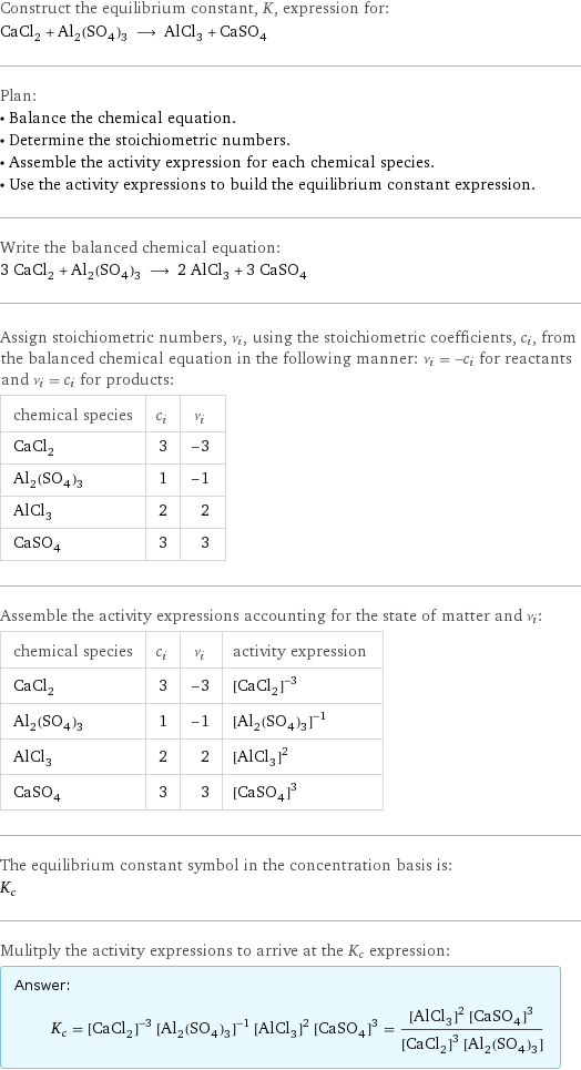 Construct the equilibrium constant, K, expression for: CaCl_2 + Al_2(SO_4)_3 ⟶ AlCl_3 + CaSO_4 Plan: • Balance the chemical equation. • Determine the stoichiometric numbers. • Assemble the activity expression for each chemical species. • Use the activity expressions to build the equilibrium constant expression. Write the balanced chemical equation: 3 CaCl_2 + Al_2(SO_4)_3 ⟶ 2 AlCl_3 + 3 CaSO_4 Assign stoichiometric numbers, ν_i, using the stoichiometric coefficients, c_i, from the balanced chemical equation in the following manner: ν_i = -c_i for reactants and ν_i = c_i for products: chemical species | c_i | ν_i CaCl_2 | 3 | -3 Al_2(SO_4)_3 | 1 | -1 AlCl_3 | 2 | 2 CaSO_4 | 3 | 3 Assemble the activity expressions accounting for the state of matter and ν_i: chemical species | c_i | ν_i | activity expression CaCl_2 | 3 | -3 | ([CaCl2])^(-3) Al_2(SO_4)_3 | 1 | -1 | ([Al2(SO4)3])^(-1) AlCl_3 | 2 | 2 | ([AlCl3])^2 CaSO_4 | 3 | 3 | ([CaSO4])^3 The equilibrium constant symbol in the concentration basis is: K_c Mulitply the activity expressions to arrive at the K_c expression: Answer: |   | K_c = ([CaCl2])^(-3) ([Al2(SO4)3])^(-1) ([AlCl3])^2 ([CaSO4])^3 = (([AlCl3])^2 ([CaSO4])^3)/(([CaCl2])^3 [Al2(SO4)3])