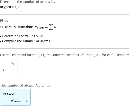 Determine the number of atoms in: oxygen (O_2) Plan: • Use the summation: N_atoms = sum_i N_i. • Determine the values of N_i. • Compute the number of atoms. Use the chemical formula, O_2, to count the number of atoms, N_i, for each element:  | N_i O | 2 The number of atoms, N_atoms is: Answer: |   | N_atoms = 2