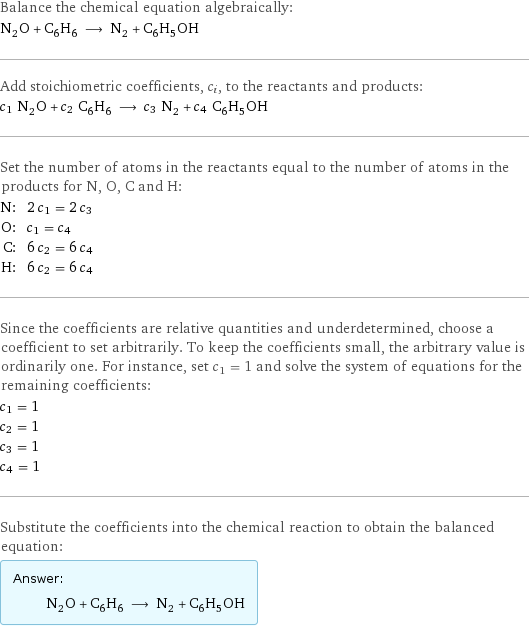 Balance the chemical equation algebraically: N_2O + C_6H_6 ⟶ N_2 + C_6H_5OH Add stoichiometric coefficients, c_i, to the reactants and products: c_1 N_2O + c_2 C_6H_6 ⟶ c_3 N_2 + c_4 C_6H_5OH Set the number of atoms in the reactants equal to the number of atoms in the products for N, O, C and H: N: | 2 c_1 = 2 c_3 O: | c_1 = c_4 C: | 6 c_2 = 6 c_4 H: | 6 c_2 = 6 c_4 Since the coefficients are relative quantities and underdetermined, choose a coefficient to set arbitrarily. To keep the coefficients small, the arbitrary value is ordinarily one. For instance, set c_1 = 1 and solve the system of equations for the remaining coefficients: c_1 = 1 c_2 = 1 c_3 = 1 c_4 = 1 Substitute the coefficients into the chemical reaction to obtain the balanced equation: Answer: |   | N_2O + C_6H_6 ⟶ N_2 + C_6H_5OH