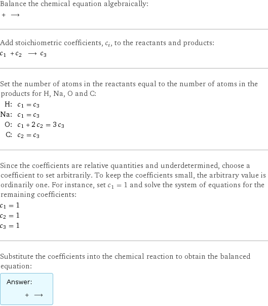 Balance the chemical equation algebraically:  + ⟶  Add stoichiometric coefficients, c_i, to the reactants and products: c_1 + c_2 ⟶ c_3  Set the number of atoms in the reactants equal to the number of atoms in the products for H, Na, O and C: H: | c_1 = c_3 Na: | c_1 = c_3 O: | c_1 + 2 c_2 = 3 c_3 C: | c_2 = c_3 Since the coefficients are relative quantities and underdetermined, choose a coefficient to set arbitrarily. To keep the coefficients small, the arbitrary value is ordinarily one. For instance, set c_1 = 1 and solve the system of equations for the remaining coefficients: c_1 = 1 c_2 = 1 c_3 = 1 Substitute the coefficients into the chemical reaction to obtain the balanced equation: Answer: |   | + ⟶ 