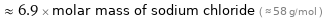  ≈ 6.9 × molar mass of sodium chloride ( ≈ 58 g/mol )