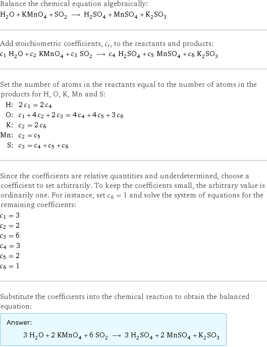 Balance the chemical equation algebraically: H_2O + KMnO_4 + SO_2 ⟶ H_2SO_4 + MnSO_4 + K_2SO_3 Add stoichiometric coefficients, c_i, to the reactants and products: c_1 H_2O + c_2 KMnO_4 + c_3 SO_2 ⟶ c_4 H_2SO_4 + c_5 MnSO_4 + c_6 K_2SO_3 Set the number of atoms in the reactants equal to the number of atoms in the products for H, O, K, Mn and S: H: | 2 c_1 = 2 c_4 O: | c_1 + 4 c_2 + 2 c_3 = 4 c_4 + 4 c_5 + 3 c_6 K: | c_2 = 2 c_6 Mn: | c_2 = c_5 S: | c_3 = c_4 + c_5 + c_6 Since the coefficients are relative quantities and underdetermined, choose a coefficient to set arbitrarily. To keep the coefficients small, the arbitrary value is ordinarily one. For instance, set c_6 = 1 and solve the system of equations for the remaining coefficients: c_1 = 3 c_2 = 2 c_3 = 6 c_4 = 3 c_5 = 2 c_6 = 1 Substitute the coefficients into the chemical reaction to obtain the balanced equation: Answer: |   | 3 H_2O + 2 KMnO_4 + 6 SO_2 ⟶ 3 H_2SO_4 + 2 MnSO_4 + K_2SO_3